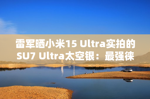 雷军晒小米15 Ultra实拍的SU7 Ultra太空银：最强徕卡长焦来了