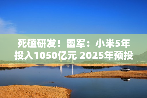 死磕研发！雷军：小米5年投入1050亿元 2025年预投入300亿