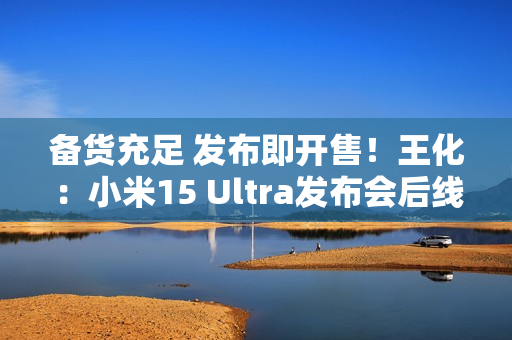 备货充足 发布即开售！王化：小米15 Ultra发布会后线下直接提货