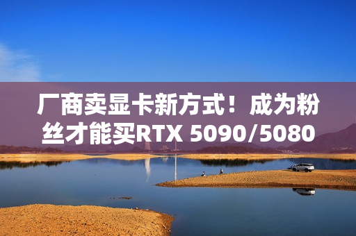 厂商卖显卡新方式！成为粉丝才能买RTX 5090/5080