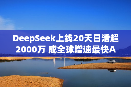 DeepSeek上线20天日活超2000万 成全球增速最快AI应用