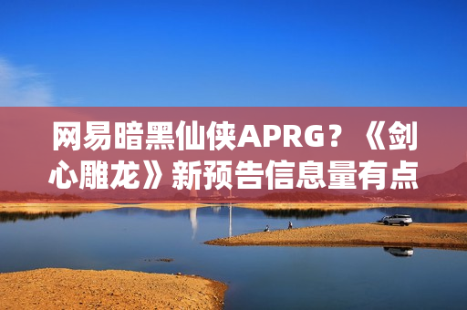 网易暗黑仙侠APRG？《剑心雕龙》新预告信息量有点大