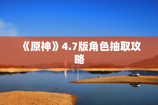 《原神》4.7版角色抽取攻略 《原神》4.7版角色抽取攻略