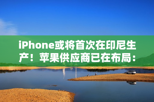 iPhone或将首次在印尼生产！苹果供应商已在布局：力图解除iPhone 16禁令