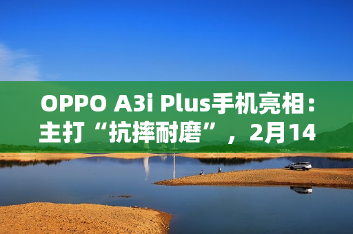 OPPO A3i Plus手机亮相：主打“抗摔耐磨”，2月14日发布
