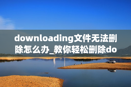 downloading文件无法删除怎么办_教你轻松删除downloading文件的电脑教程