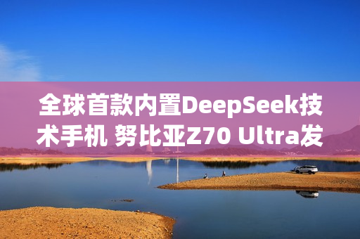 全球首款内置DeepSeek技术手机 努比亚Z70 Ultra发布