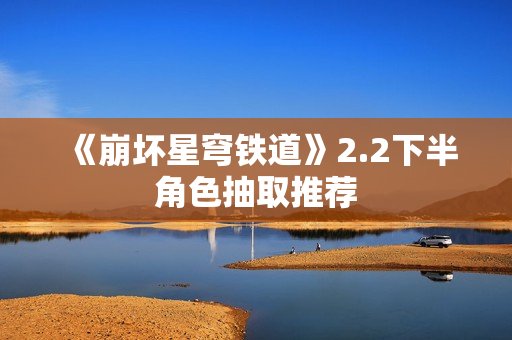 《崩坏星穹铁道》2.2下半角色抽取推荐