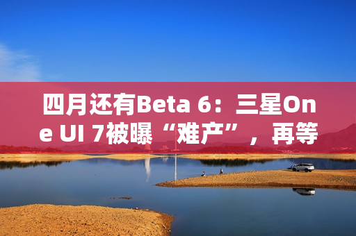 四月还有Beta 6：三星One UI 7被曝“难产”，再等安卓16都要发布了