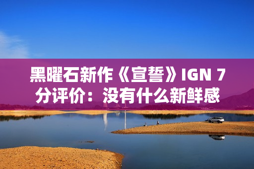 黑曜石新作《宣誓》IGN 7分评价：没有什么新鲜感