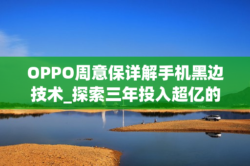 OPPO周意保详解手机黑边技术_探索三年投入超亿的OPPO黑边技术 OPPO周意保详解手机黑边技术_探索三年投入超亿的OPPO黑边技术