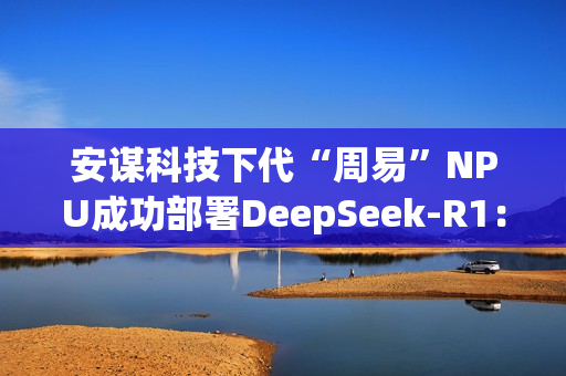 安谋科技下代“周易”NPU成功部署DeepSeek-R1：速度高达40 tokens/s
