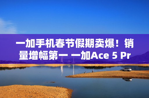 一加手机春节假期卖爆！销量增幅第一 一加Ace 5 Pro全价位段一骑绝尘