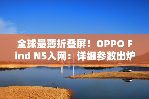 全球最薄折叠屏！OPPO Find N5入网：详细参数出炉