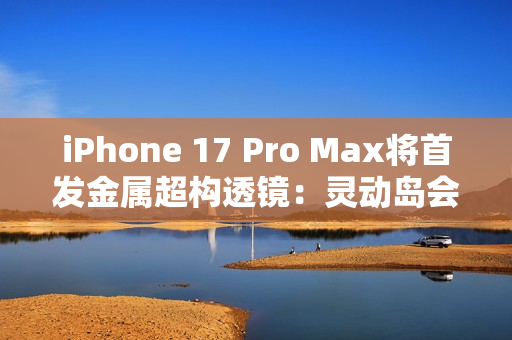 iPhone 17 Pro Max将首发金属超构透镜：灵动岛会变小
