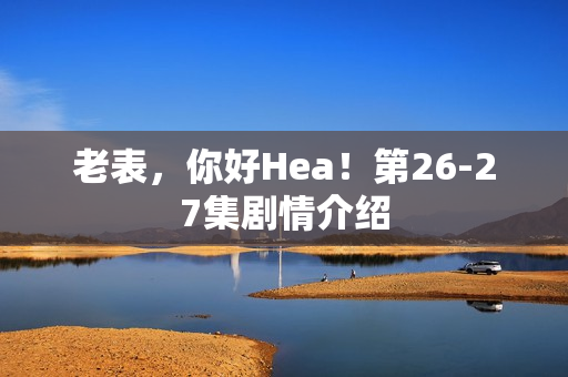 老表，你好Hea！第26-27集剧情介绍
