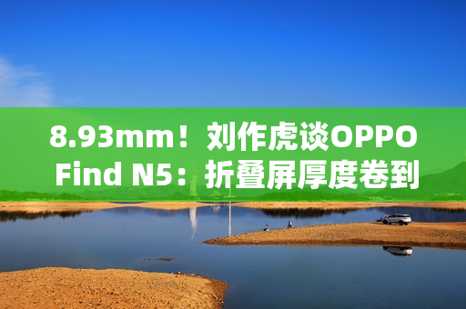 8.93mm!刘作虎谈OPPO Find N5:折叠屏厚度卷到极限了 8.93mm!刘作虎谈OPPO Find N5:折叠屏厚度卷到极限了