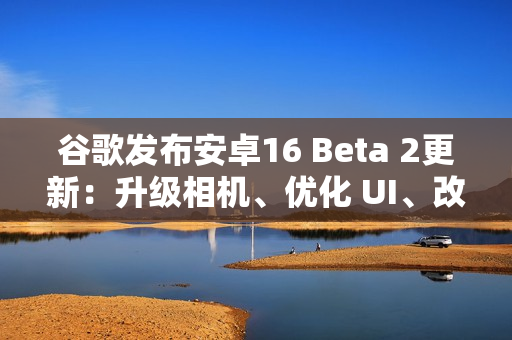 谷歌发布安卓16 Beta 2更新：升级相机、优化 UI、改善体验