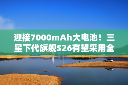 迎接7000mAh大电池！三星下代旗舰S26有望采用全新电池技术