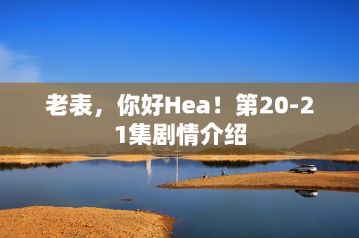 老表，你好Hea！第20-21集剧情介绍