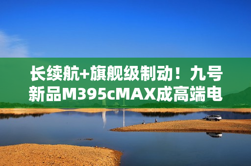 长续航+旗舰级制动!九号新品M395cMAX成高端电摩首选之一 长续航+旗舰级制动!九号新品M395cMAX成高端电摩首选之一