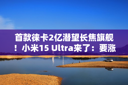 首款徕卡2亿潜望长焦旗舰！小米15 Ultra来了：要涨价