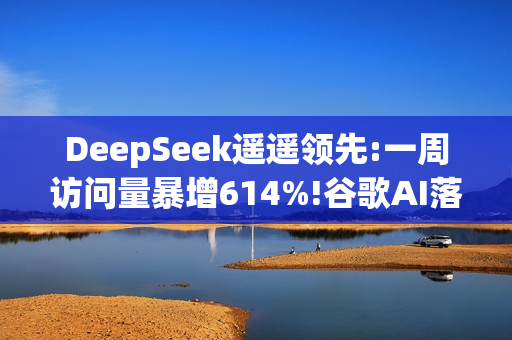 DeepSeek遥遥领先:一周访问量暴增614%!谷歌AI落后