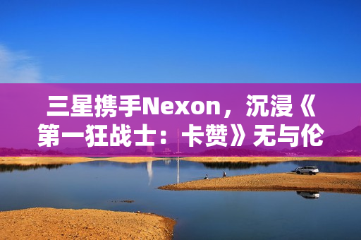 三星携手Nexon，沉浸《第一狂战士：卡赞》无与伦比的3D游戏体验