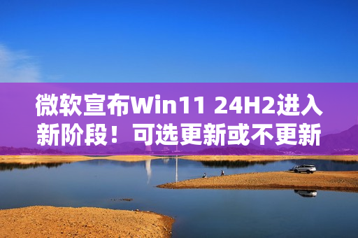 微软宣布Win11 24H2进入新阶段！可选更新或不更新