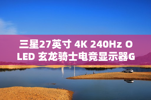 三星27英寸 4K 240Hz OLED 玄龙骑士电竞显示器G81SF开启新品预约登记活动