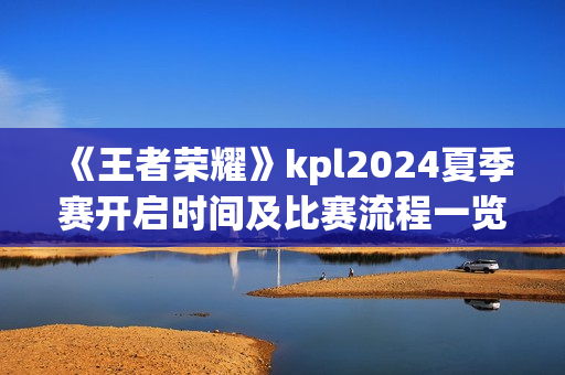 《王者荣耀》kpl2024夏季赛开启时间及比赛流程一览