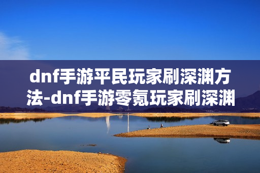 dnf手游平民玩家刷深渊方法-dnf手游零氪玩家刷深渊指南