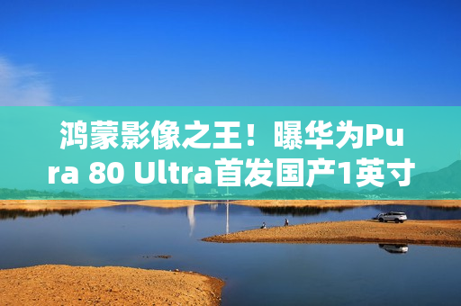 鸿蒙影像之王！曝华为Pura 80 Ultra首发国产1英寸主摄：采用RYYB阵列