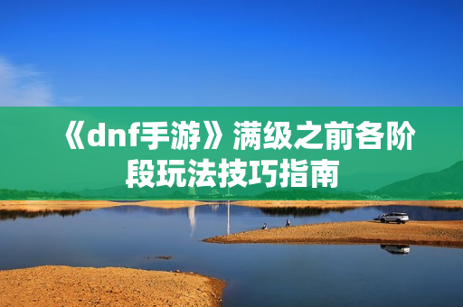 《dnf手游》满级之前各阶段玩法技巧指南