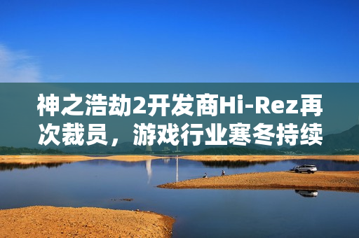 神之浩劫2开发商Hi-Rez再次裁员，游戏行业寒冬持续