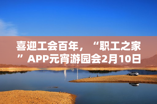 喜迎工会百年,“职工之家”APP元宵游园会2月10日上线 喜迎工会百年,“职工之家”APP元宵游园会2月10日上线