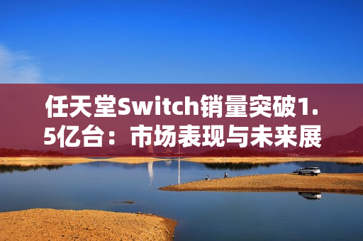 任天堂Switch销量突破1.5亿台:市场表现与未来展望 任天堂Switch销量突破1.5亿台:市场表现与未来展望