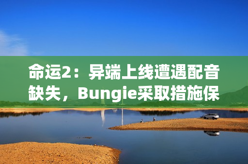 命运2:异端上线遭遇配音缺失,Bungie采取措施保障玩家体验 命运2:异端上线遭遇配音缺失,Bungie采取措施保障玩家体验