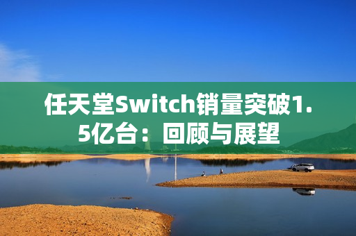 任天堂Switch销量突破1.5亿台：回顾与展望