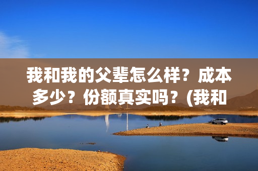 我和我的父辈怎么样？成本多少？份额真实吗？(我和我的父辈一般)
