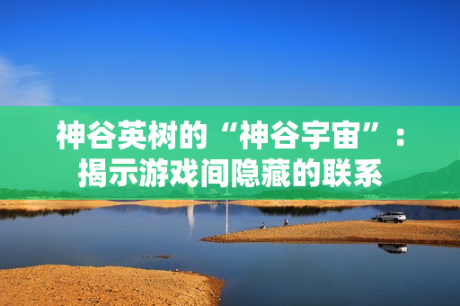 神谷英树的“神谷宇宙”：揭示游戏间隐藏的联系