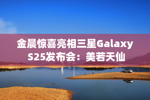 金晨惊喜亮相三星Galaxy S25发布会：美若天仙