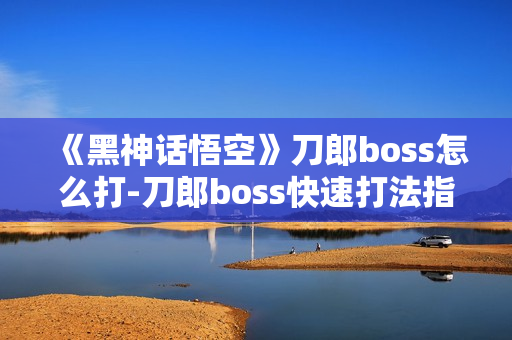 《黑神话悟空》刀郎boss怎么打-刀郎boss快速打法指南