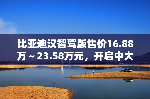 比亚迪汉智驾版售价16.88万～23.58万元，开启中大型轿车全民智驾时代