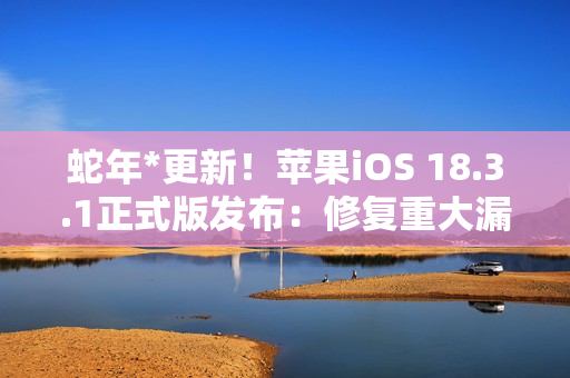 蛇年*更新！苹果iOS 18.3.1正式版发布：修复重大漏洞 建议所有人安装