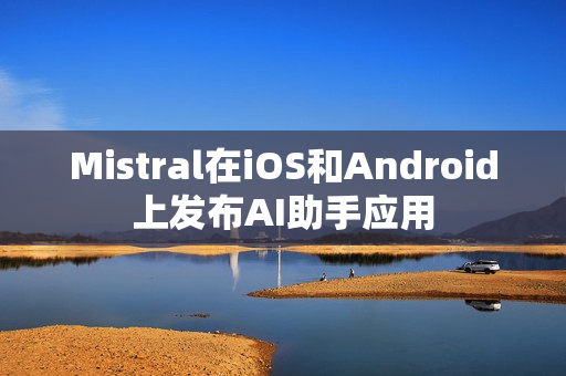 Mistral在iOS和Android上发布AI助手应用