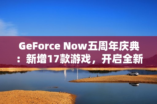 GeForce Now五周年庆典:新增17款游戏,开启全新云游戏体验 GeForce Now五周年庆典:新增17款游戏,开启全新云游戏体验
