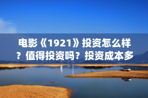 电影《1921》投资怎么样？值得投资吗？投资成本多少(电影《1921》的实际观影体验如何,有哪些很燃的瞬间?)