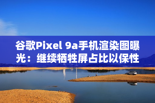 谷歌Pixel 9a手机渲染图曝光：继续牺牲屏占比以保性价比