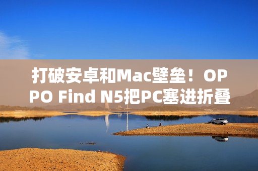 打破安卓和Mac壁垒！OPPO Find N5把PC塞进折叠屏中
